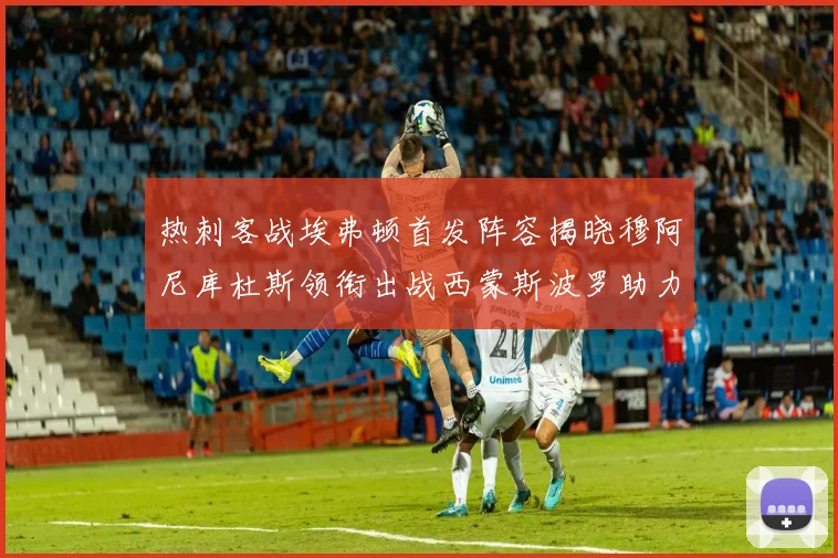 热刺客战埃弗顿首发阵容揭晓穆阿尼库杜斯领衔出战西蒙斯波罗助力