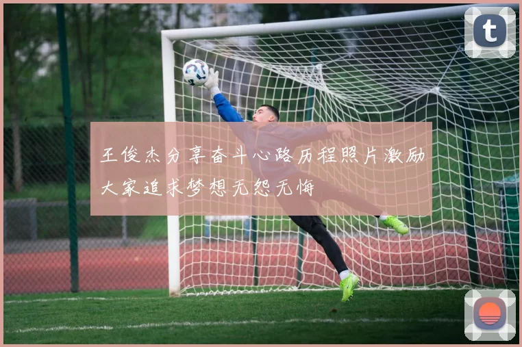 王俊杰分享奋斗心路历程照片激励大家追求梦想无怨无悔