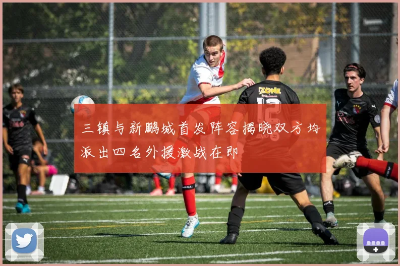 三镇与新鹏城首发阵容揭晓双方均派出四名外援激战在即