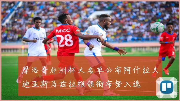 摩洛哥非洲杯大名单公布阿什拉夫迪亚斯马兹拉维领衔布努入选