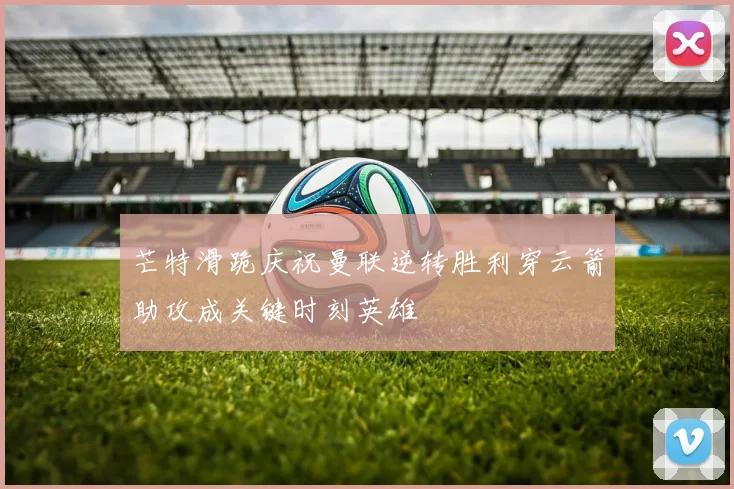 芒特滑跪庆祝曼联逆转胜利穿云箭助攻成关键时刻英雄