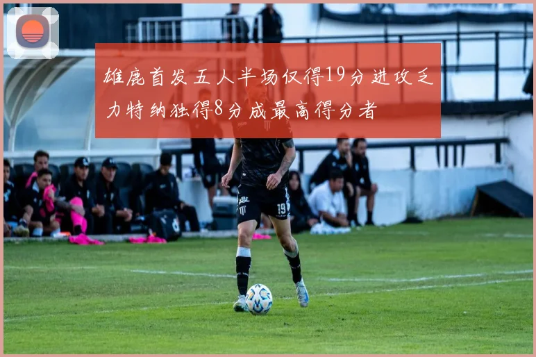 雄鹿首发五人半场仅得19分进攻乏力特纳独得8分成最高得分者