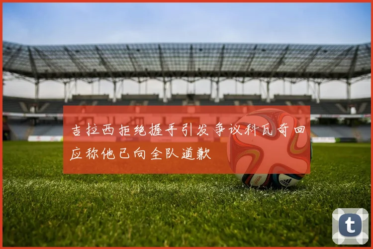 吉拉西拒绝握手引发争议科瓦奇回应称他已向全队道歉