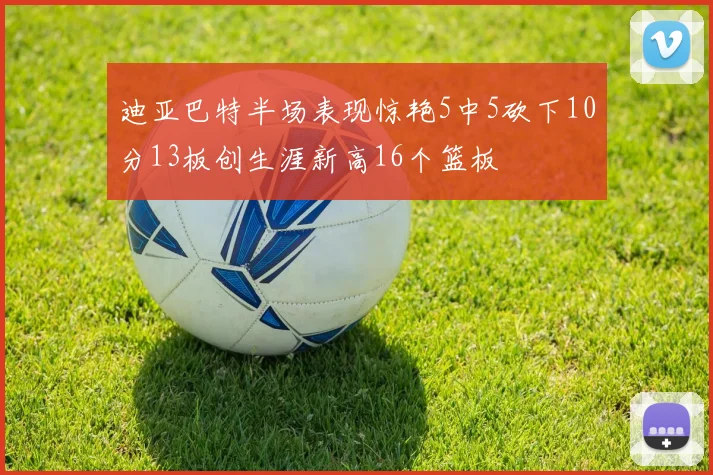 迪亚巴特半场表现惊艳5中5砍下10分13板创生涯新高16个篮板