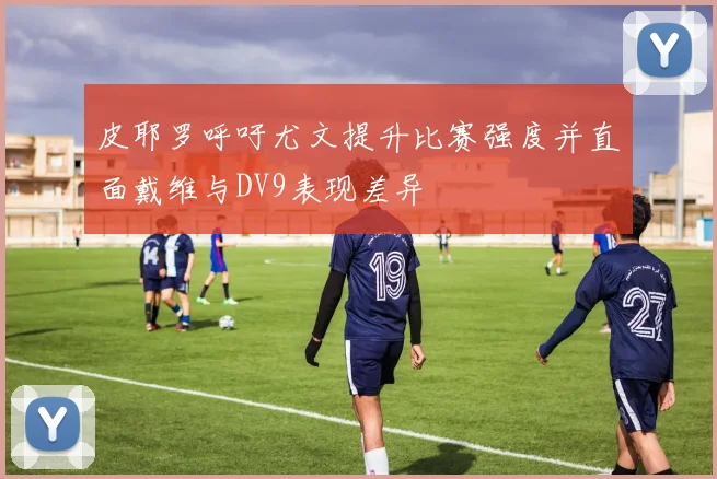 皮耶罗呼吁尤文提升比赛强度并直面戴维与DV9表现差异