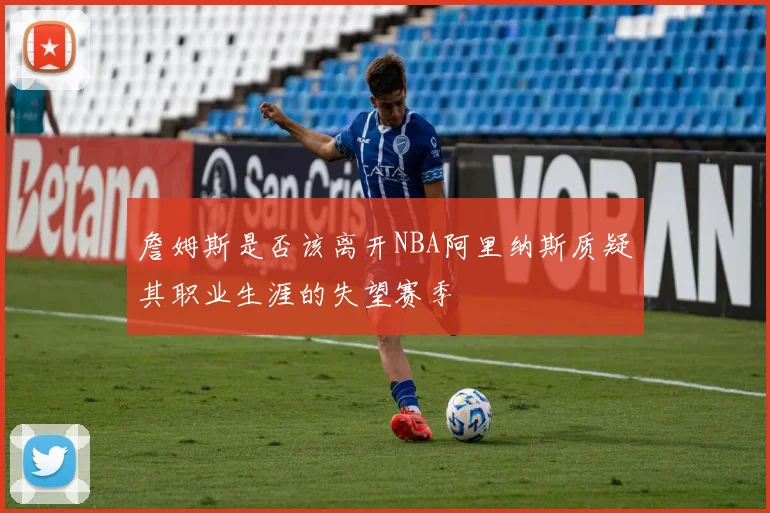 詹姆斯是否该离开NBA阿里纳斯质疑其职业生涯的失望赛季