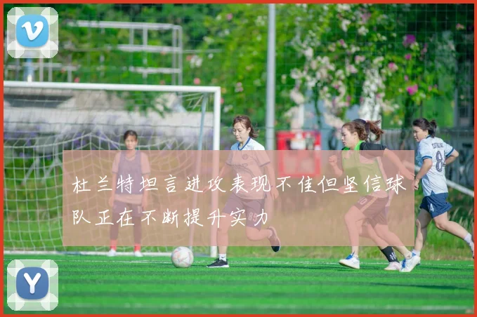 杜兰特坦言进攻表现不佳但坚信球队正在不断提升实力