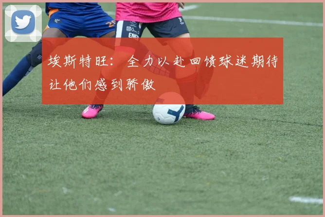 埃斯特旺：全力以赴回馈球迷期待让他们感到骄傲