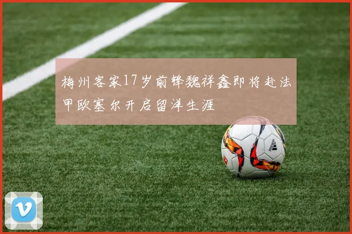梅州客家17岁前锋魏祥鑫即将赴法甲欧塞尔开启留洋生涯