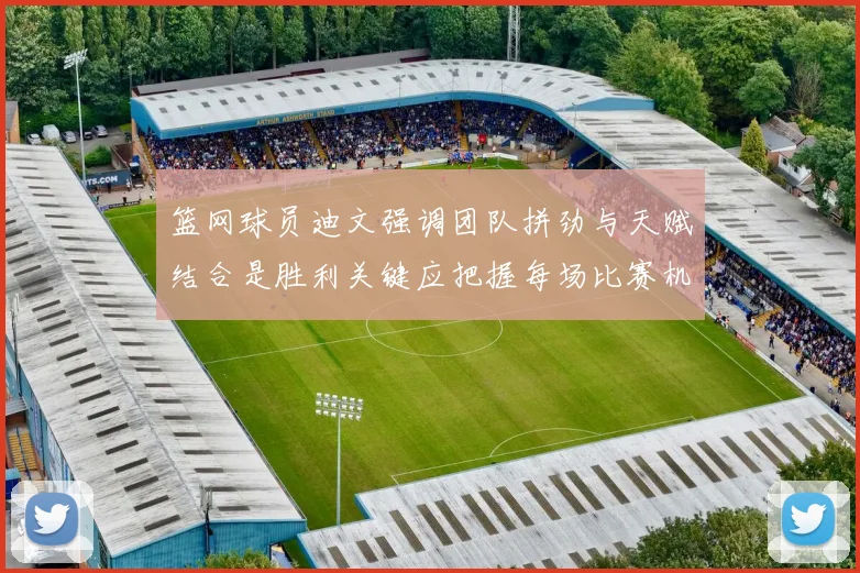 篮网球员迪文强调团队拼劲与天赋结合是胜利关键应把握每场比赛机会