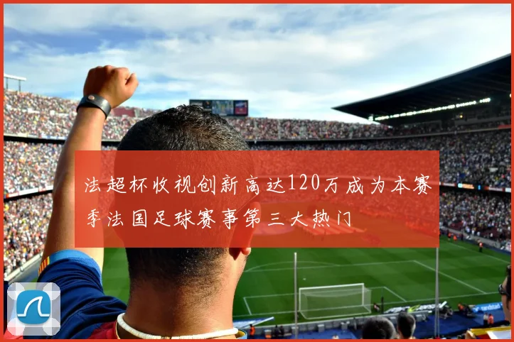 法超杯收视创新高达120万成为本赛季法国足球赛事第三大热门