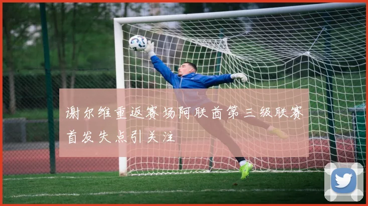 谢尔维重返赛场阿联酋第三级联赛首发失点引关注