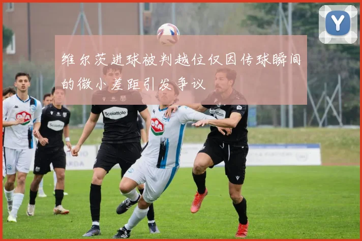 维尔茨进球被判越位仅因传球瞬间的微小差距引发争议