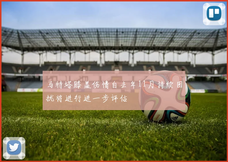马特塔膝盖伤情自去年11月持续困扰将进行进一步评估