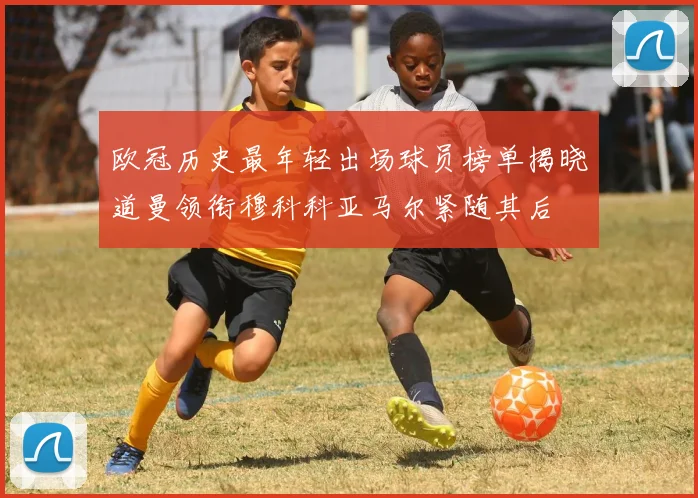 欧冠历史最年轻出场球员榜单揭晓道曼领衔穆科科亚马尔紧随其后