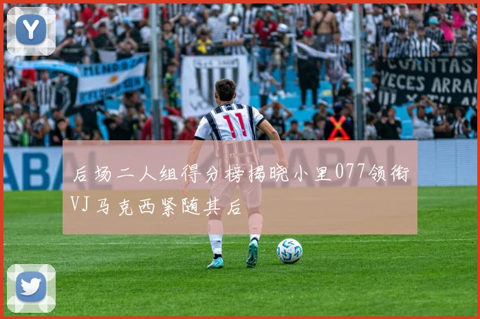 后场二人组得分榜揭晓小里077领衔VJ马克西紧随其后