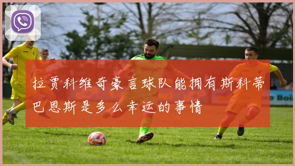 拉贾科维奇豪言球队能拥有斯科蒂巴恩斯是多么幸运的事情