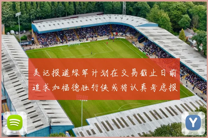 美记报道绿军计划在交易截止日前追求加福德独行侠或将认真考虑报价