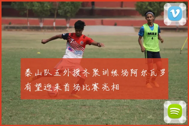 泰山队五外援齐聚训练场阿尔瓦罗有望迎来首场比赛亮相
