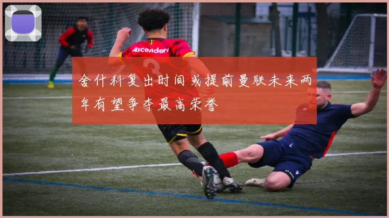 舍什科复出时间或提前曼联未来两年有望争夺最高荣誉