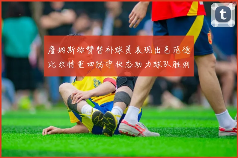 詹姆斯称赞替补球员表现出色范德比尔特重回防守状态助力球队胜利