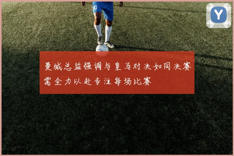 曼城总监强调与皇马对决如同决赛需全力以赴专注每场比赛