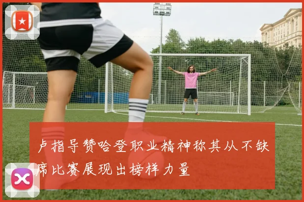 卢指导赞哈登职业精神称其从不缺席比赛展现出榜样力量
