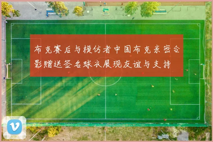 布克赛后与模仿者中国布克亲密合影赠送签名球衣展现友谊与支持