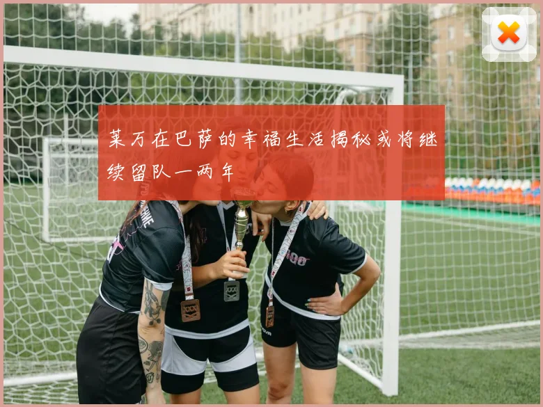 莱万在巴萨的幸福生活揭秘或将继续留队一两年