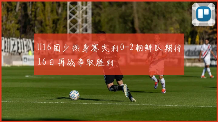 U16国少热身赛失利0-2朝鲜队期待16日再战争取胜利