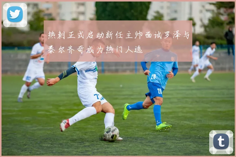 热刺正式启动新任主帅面试罗泽与泰尔齐奇成为热门人选
