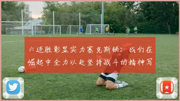 六连胜彰显实力塞克斯顿：我们在崛起中全力以赴坚持战斗的精神写照