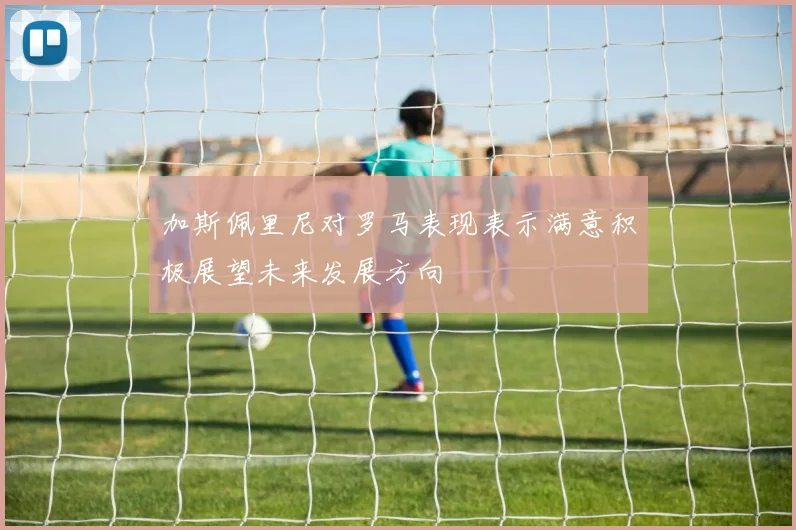 加斯佩里尼对罗马表现表示满意积极展望未来发展方向