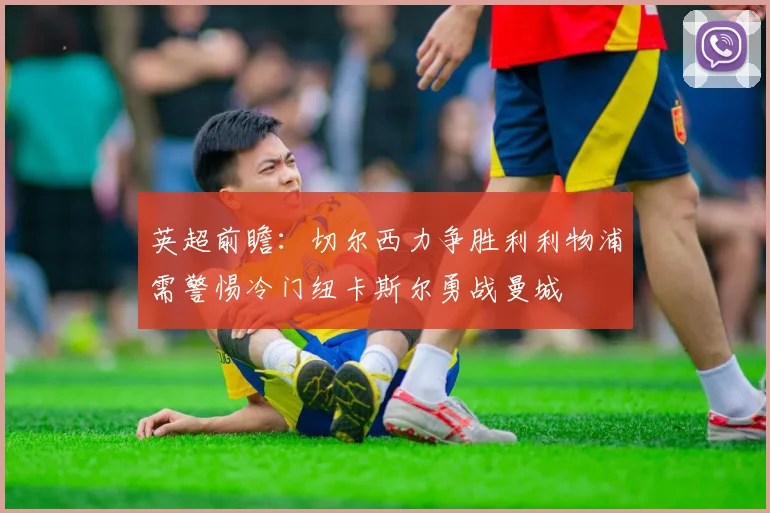 英超前瞻：切尔西力争胜利利物浦需警惕冷门纽卡斯尔勇战曼城