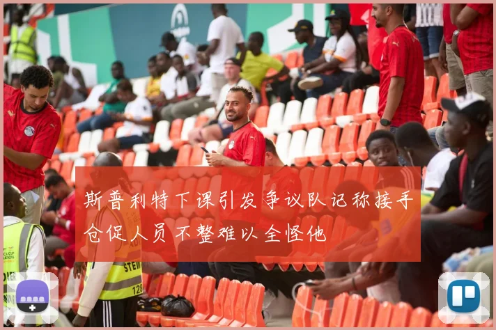 斯普利特下课引发争议队记称接手仓促人员不整难以全怪他