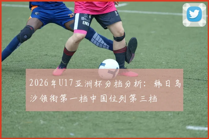 2026年U17亚洲杯分档分析：韩日乌沙领衔第一档中国位列第三档